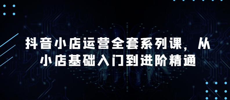 抖音小店运营全套系列课，全新升级，从小店基础入门到进阶精通，系统掌握月销百万小店的核心秘密-失落博客
