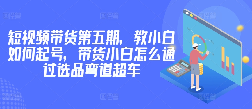 价值2980短视频带货第五期，教小白如何起号，带货小白怎么通过选品弯道超车-失落博客