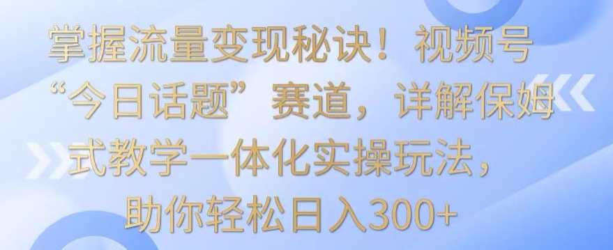 掌握流量变现秘诀！视频号“今日话题”赛道，详解保姆式教学一体化实操玩法，助你轻松日入300+-失落博客