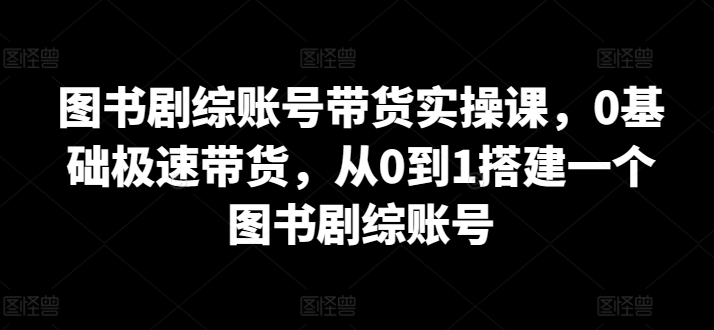 图书剧综账号带货实操课，0基础极速带货，从0到1搭建一个图书剧综账号-失落博客