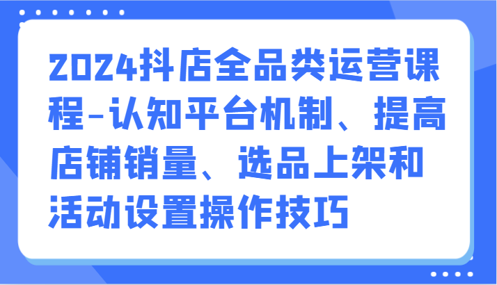 2024抖店全品类运营课程-认知平台机制、提高店铺销量、选品上架和活动设置操作技巧-失落博客