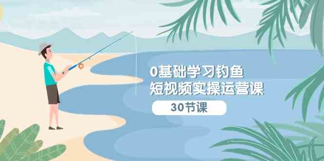 （9672期）0基础学习钓鱼短视频实操运营课：认知篇/定位篇/工具篇/内容篇/运营篇-失落博客