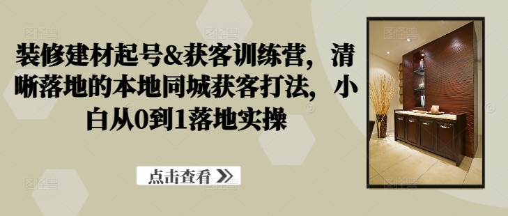 装修建材起号&获客训练营，​清晰落地的本地同城获客打法，小白从0到1落地实操-失落博客