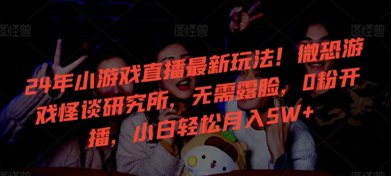 24年小游戏直播最新玩法！微恐游戏怪谈研究所，无需露脸，0粉开播，小白轻松月入5W+-失落博客