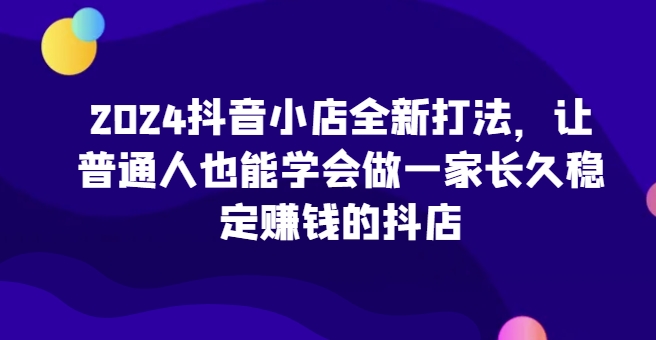 2024抖音小店全新打法，让普通人也能学会做一家长久稳定赚钱的抖店-失落博客