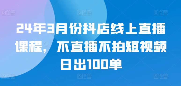 24年3月份抖店线上直播课程，不直播不拍短视频日出100单-失落博客