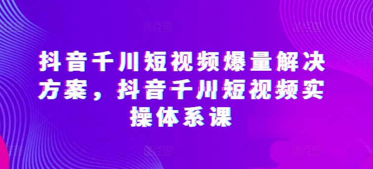 抖音千川短视频爆量解决方案，抖音千川短视频实操体系课-失落博客