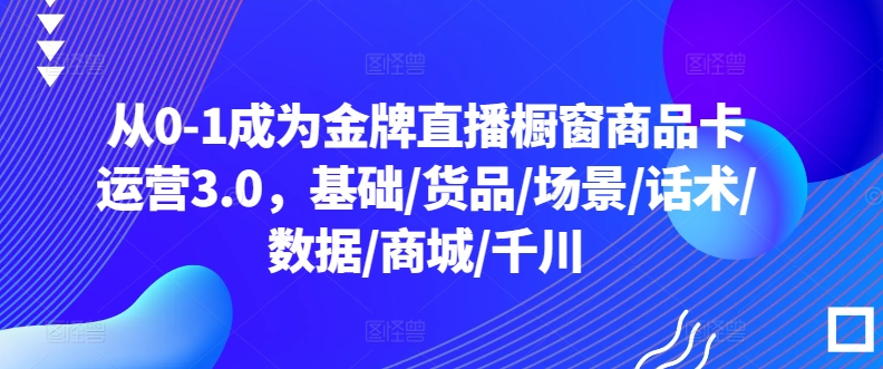 从0-1成为金牌直播橱窗商品卡运营3.0，基础/货品/场景/话术/数据/商城/千川-失落博客
