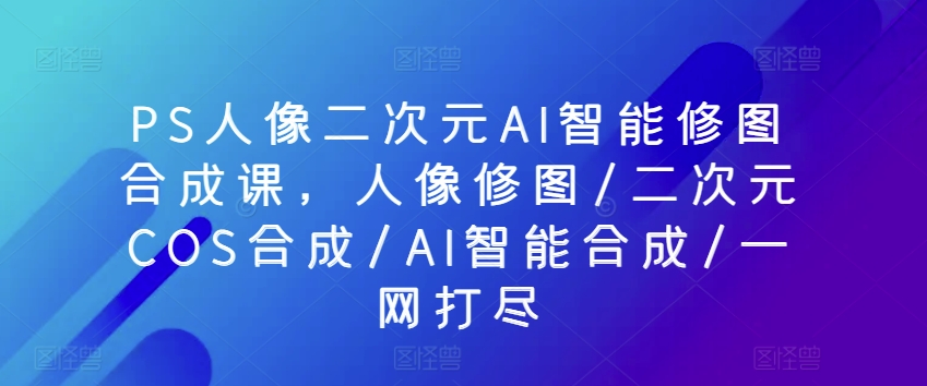 PS人像二次元AI智能修图合成课，人像修图/二次元COS合成/AI智能合成/一网打尽-失落博客