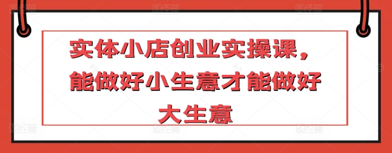 实体小店创业实操课，能做好小生意才能做好大生意-失落博客