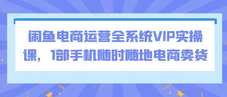 闲鱼电商运营全系统VIP实操课，1部手机随时随地电商卖货-失落博客