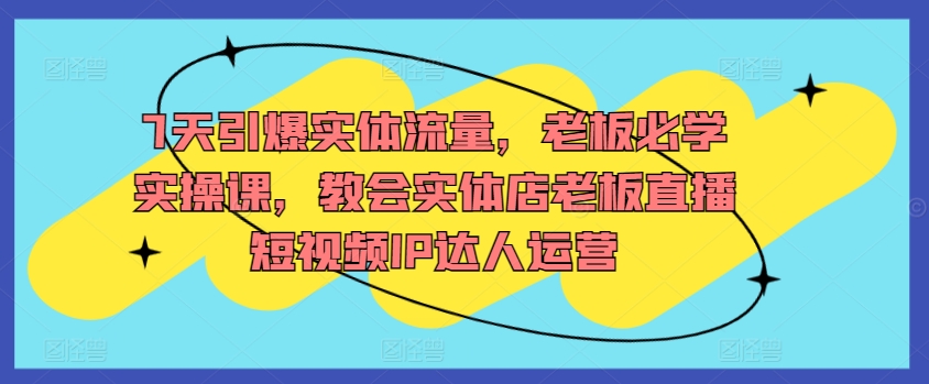 7天引爆实体流量，老板必学实操课，教会实体店老板直播短视频IP达人运营-失落博客