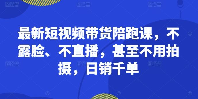 最新短视频带货陪跑课，不露脸、不直播，甚至不用拍摄，日销千单-失落博客