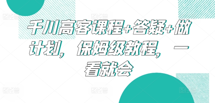 千川高客课程+答疑+做计划，保姆级教程，一看就会-失落博客