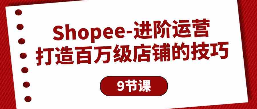 （10083期）Shopee-进阶运营：打造百万级店铺的技巧（9节课）-失落博客