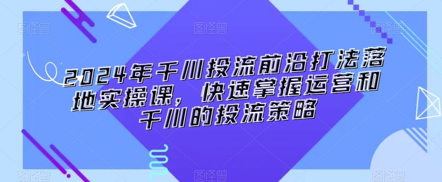 2024年千川投流前沿打法落地实操课，快速掌握运营和千川的投流策略-失落博客
