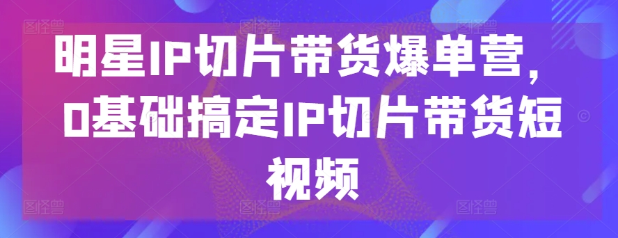 明星IP切片带货爆单营，0基础搞定IP切片带货短视频-失落博客