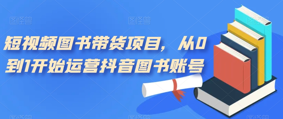 短视频图书带货项目，从0到1开始运营抖音图书账号（10节课）-失落博客